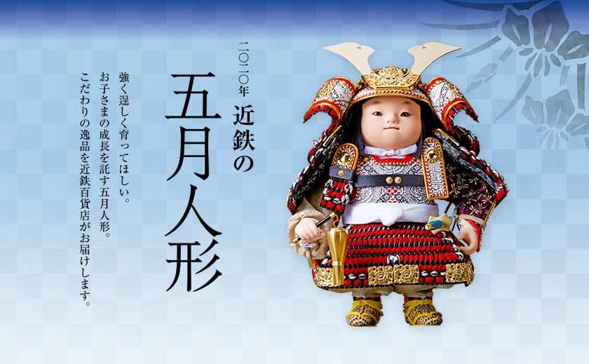 2020年 近鉄の五月人形 強く逞しく育ってほしい。お子さまの成長を託す五月人形。こだわりの逸品を近鉄百貨店がお届けします。